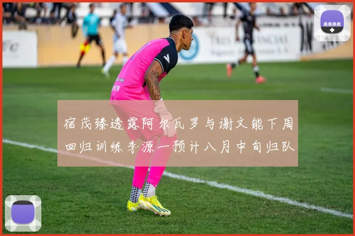 宿茂臻透露阿尔瓦罗与谢文能下周回归训练李源一预计八月中旬归队