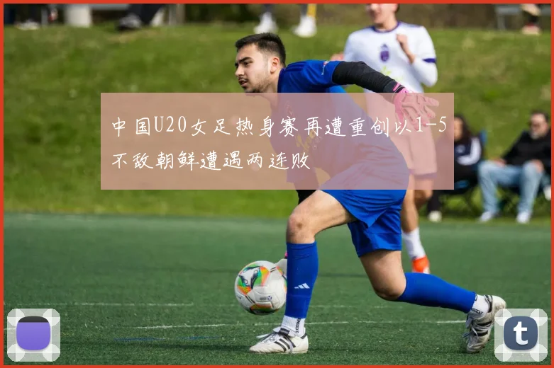 中国U20女足热身赛再遭重创以1-5不敌朝鲜遭遇两连败