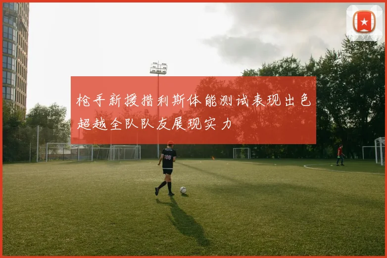 枪手新援措利斯体能测试表现出色超越全队队友展现实力