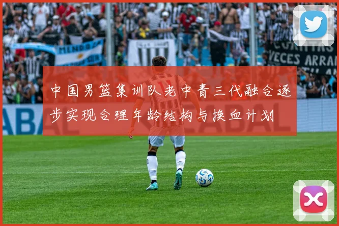 中国男篮集训队老中青三代融合逐步实现合理年龄结构与换血计划