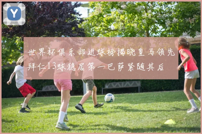 世界杯俱乐部进球榜揭晓皇马领先拜仁13球稳居第一巴萨紧随其后