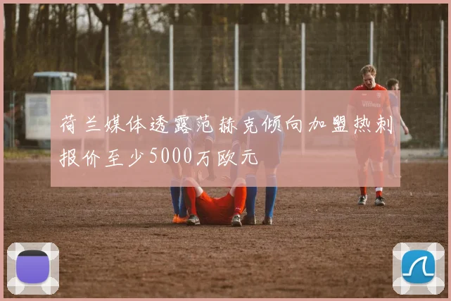 荷兰媒体透露范赫克倾向加盟热刺报价至少5000万欧元